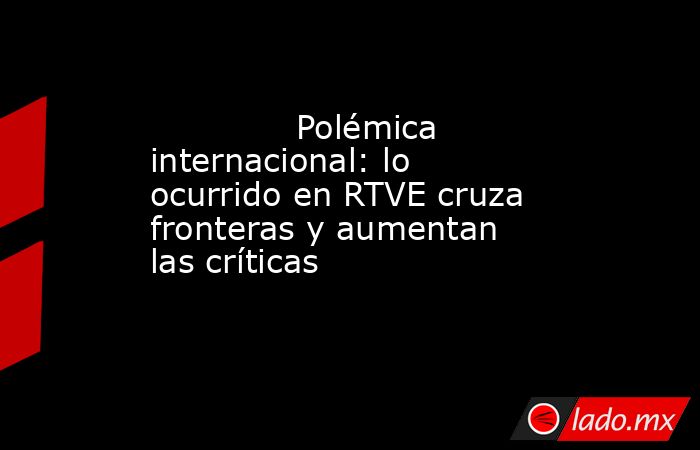                                                              Polémica internacional: lo ocurrido en RTVE cruza fronteras y aumentan las críticas                                                         . Noticias en tiempo real