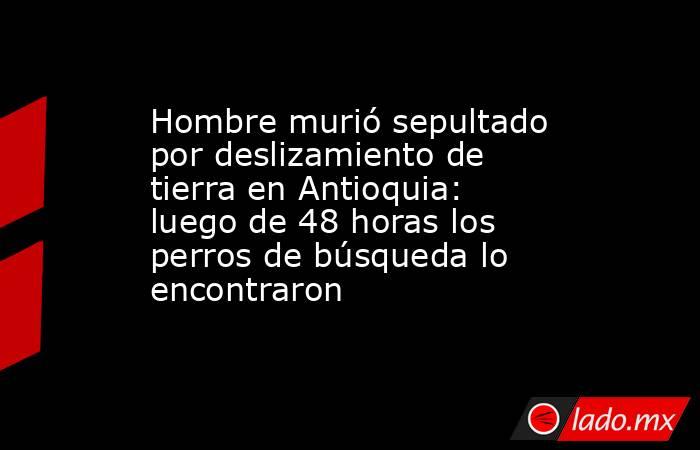 Hombre murió sepultado por deslizamiento de tierra en Antioquia: luego de 48 horas los perros de búsqueda lo encontraron. Noticias en tiempo real