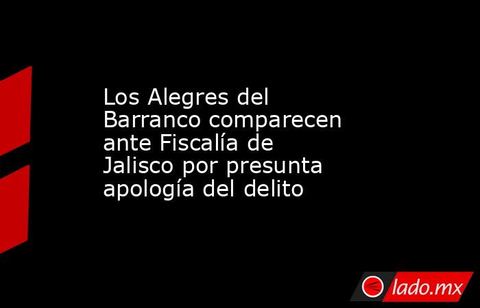 Los Alegres del Barranco comparecen ante Fiscalía de Jalisco por presunta apología del delito. Noticias en tiempo real