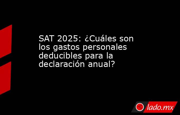 SAT 2025: ¿Cuáles son los gastos personales deducibles para la declaración anual?. Noticias en tiempo real