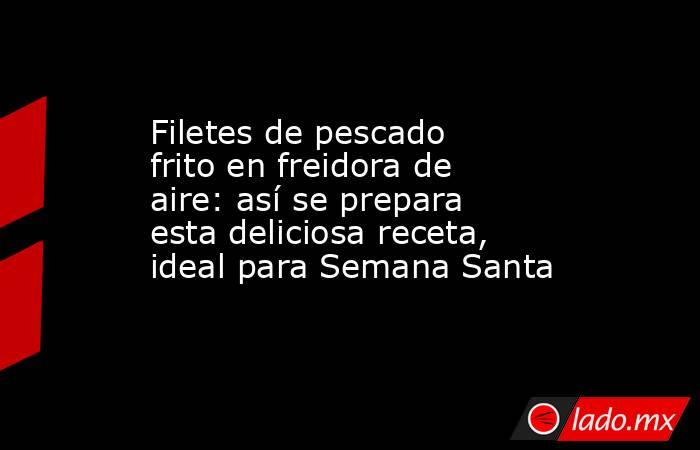 Filetes de pescado frito en freidora de aire: así se prepara esta deliciosa receta, ideal para Semana Santa. Noticias en tiempo real