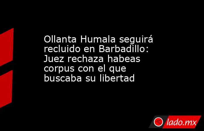 Ollanta Humala seguirá recluido en Barbadillo: Juez rechaza habeas corpus con el que buscaba su libertad. Noticias en tiempo real