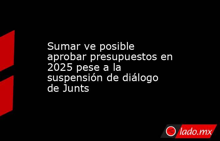 Sumar ve posible aprobar presupuestos en 2025 pese a la suspensión de diálogo de Junts. Noticias en tiempo real