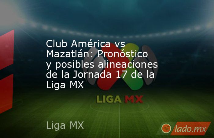 Club América vs Mazatlán: Pronóstico y posibles alineaciones de la Jornada 17 de la Liga MX. Noticias en tiempo real