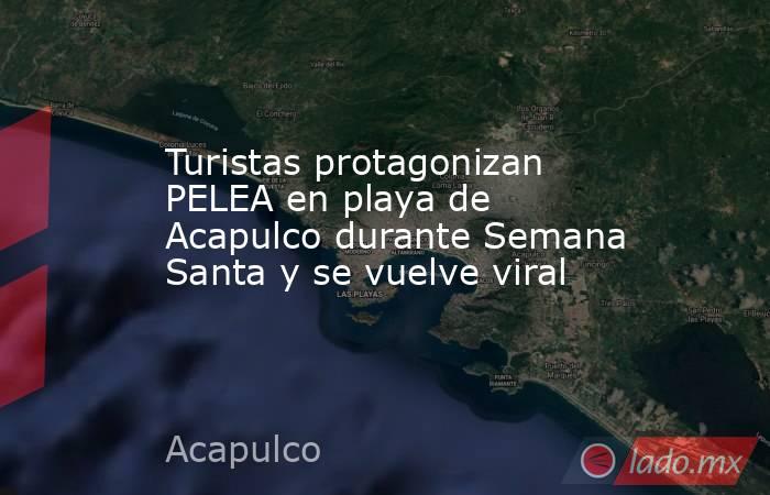 Turistas protagonizan PELEA en playa de Acapulco durante Semana Santa y se vuelve viral. Noticias en tiempo real