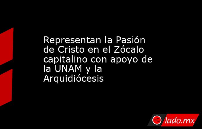 Representan la Pasión de Cristo en el Zócalo capitalino con apoyo de la UNAM y la Arquidiócesis. Noticias en tiempo real