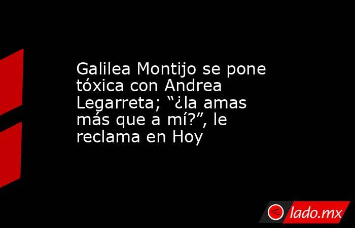 Galilea Montijo se pone tóxica con Andrea Legarreta; “¿la amas más que a mí?”, le reclama en Hoy. Noticias en tiempo real