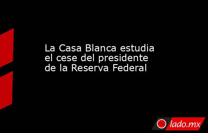 La Casa Blanca estudia el cese del presidente de la Reserva Federal. Noticias en tiempo real