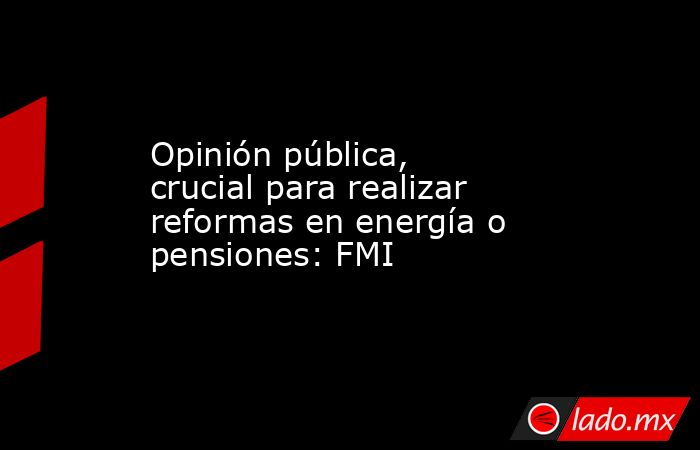Opinión pública, crucial para realizar reformas en energía o pensiones: FMI. Noticias en tiempo real