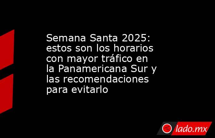 Semana Santa 2025: estos son los horarios con mayor tráfico en la Panamericana Sur y las recomendaciones para evitarlo. Noticias en tiempo real