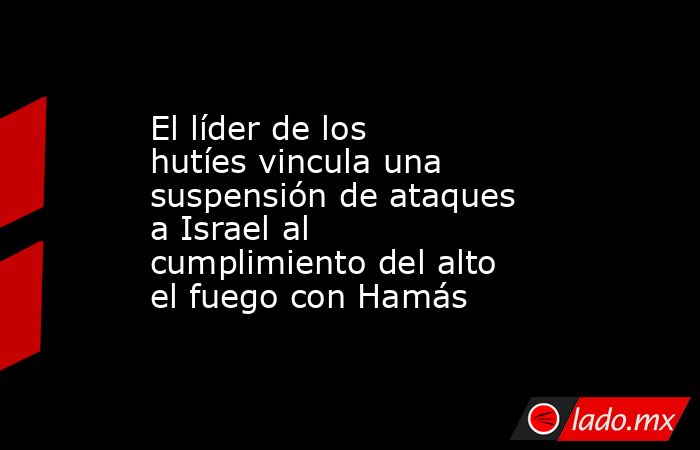 El líder de los hutíes vincula una suspensión de ataques a Israel al cumplimiento del alto el fuego con Hamás. Noticias en tiempo real