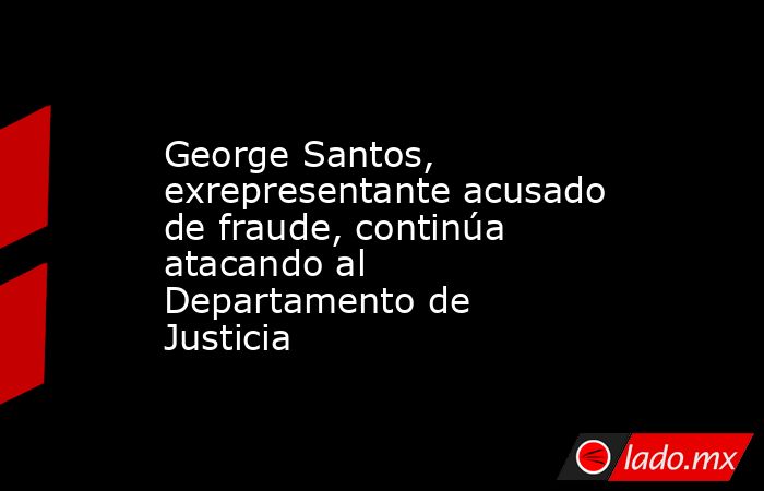 George Santos, exrepresentante acusado de fraude, continúa atacando al Departamento de Justicia. Noticias en tiempo real