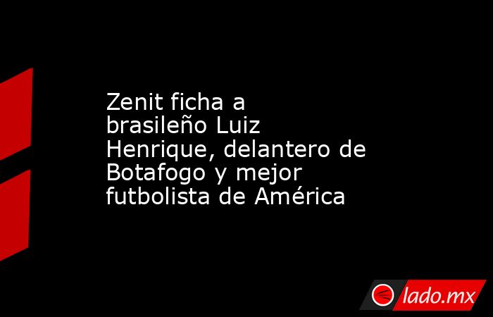 Zenit ficha a brasileño Luiz Henrique, delantero de Botafogo y mejor futbolista de América. Noticias en tiempo real