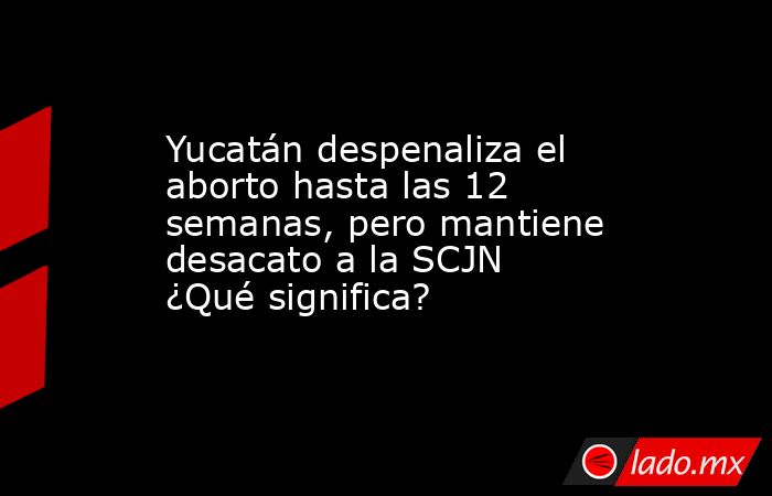 Yucatán despenaliza el aborto hasta las 12 semanas, pero mantiene desacato a la SCJN ¿Qué significa?. Noticias en tiempo real