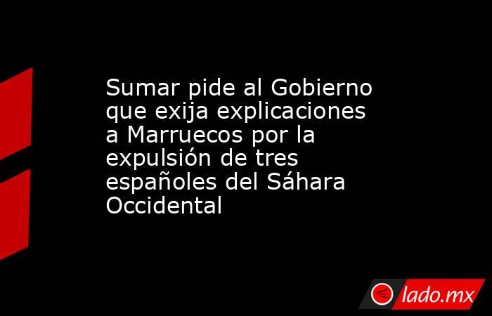 Sumar pide al Gobierno que exija explicaciones a Marruecos por la expulsión de tres españoles del Sáhara Occidental. Noticias en tiempo real
