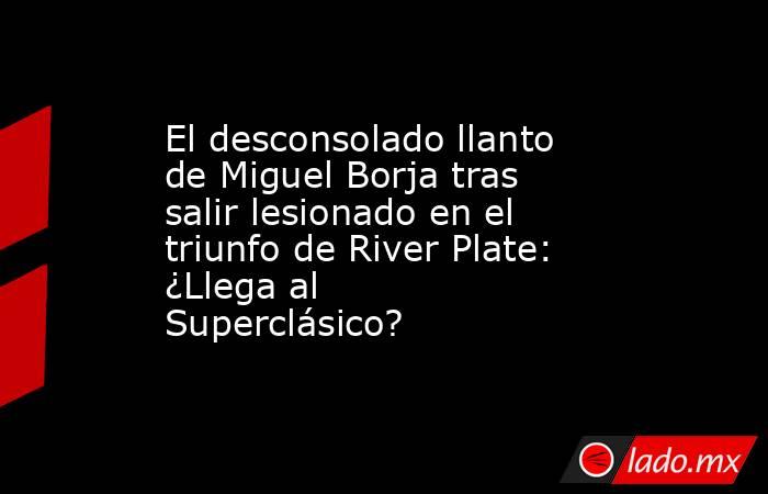 El desconsolado llanto de Miguel Borja tras salir lesionado en el triunfo de River Plate: ¿Llega al Superclásico?. Noticias en tiempo real