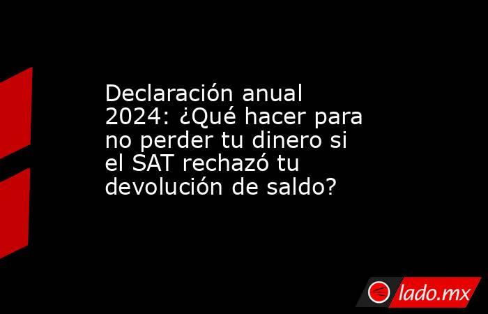 Declaración anual 2024: ¿Qué hacer para no perder tu dinero si el SAT rechazó tu devolución de saldo?. Noticias en tiempo real