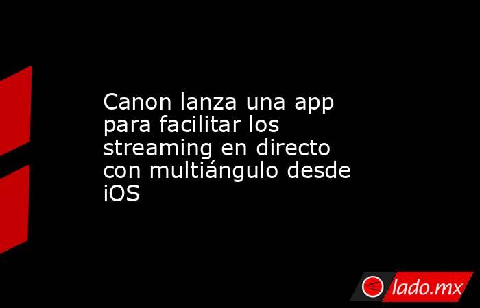 Canon lanza una app para facilitar los streaming en directo con multiángulo desde iOS. Noticias en tiempo real