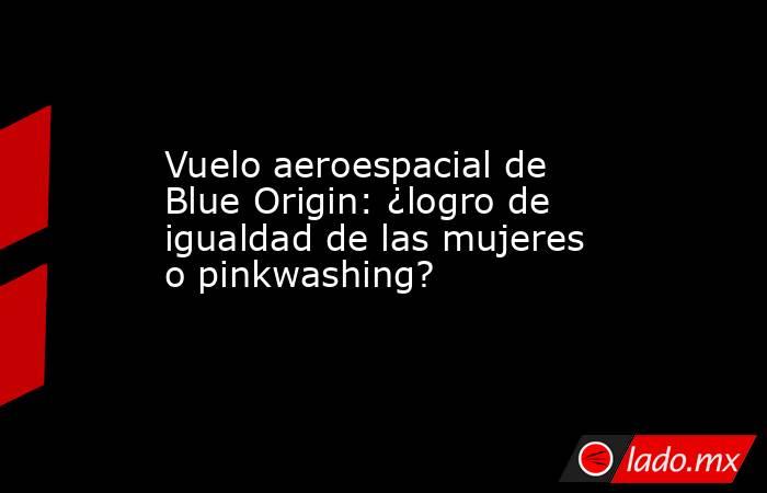 Vuelo aeroespacial de Blue Origin: ¿logro de igualdad de las mujeres o pinkwashing?. Noticias en tiempo real