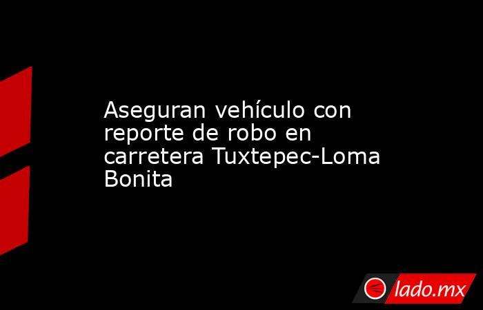 Aseguran vehículo con reporte de robo en carretera Tuxtepec-Loma Bonita. Noticias en tiempo real