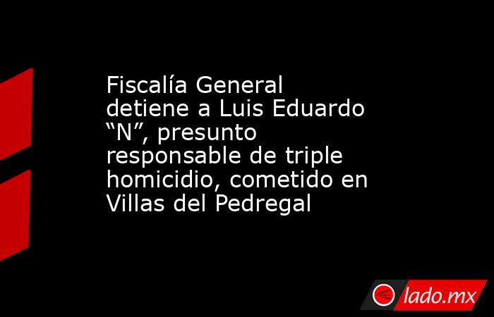 Fiscalía General detiene a Luis Eduardo “N”, presunto responsable de triple homicidio, cometido en Villas del Pedregal. Noticias en tiempo real