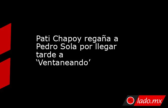 Pati Chapoy regaña a Pedro Sola por llegar tarde a ‘Ventaneando’ . Noticias en tiempo real