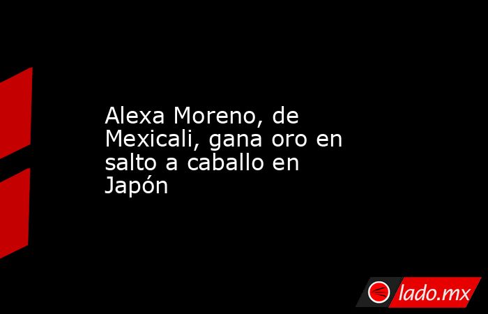 Alexa Moreno, de Mexicali, gana oro en salto a caballo en Japón. Noticias en tiempo real