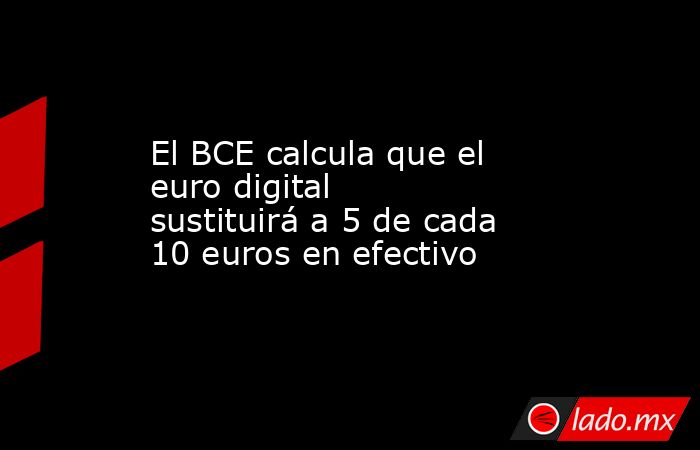 El BCE calcula que el euro digital sustituirá a 5 de cada 10 euros en efectivo. Noticias en tiempo real