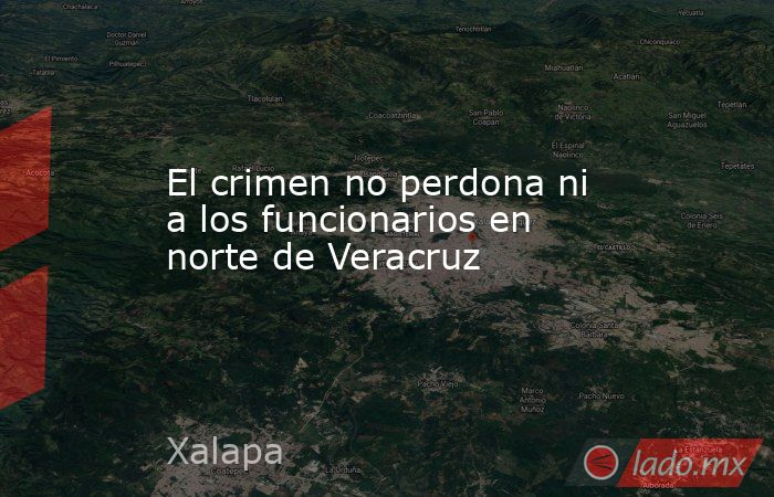 El crimen no perdona ni a los funcionarios en norte de Veracruz. Noticias en tiempo real