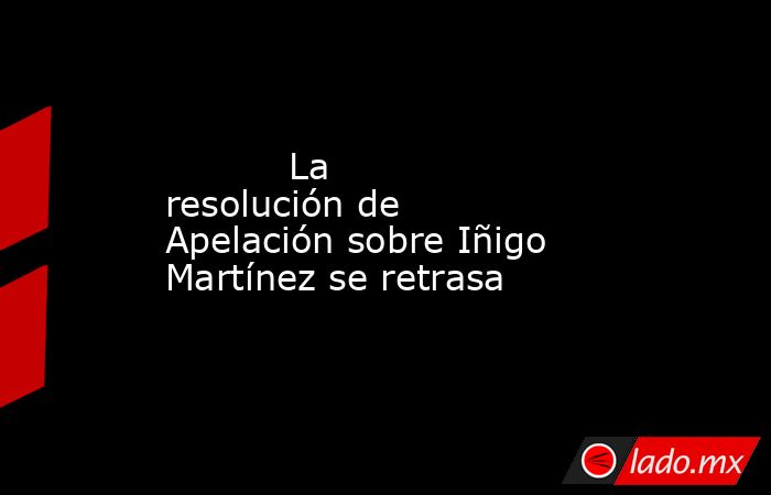                                   La resolución de Apelación sobre Iñigo Martínez se retrasa                              . Noticias en tiempo real
