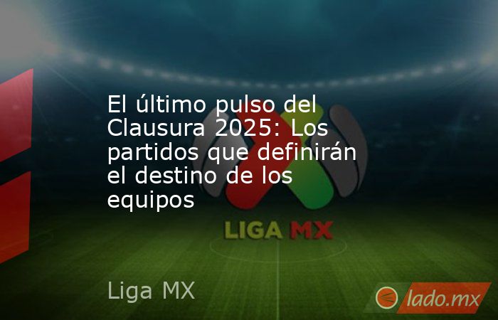 El último pulso del Clausura 2025: Los partidos que definirán el destino de los equipos. Noticias en tiempo real