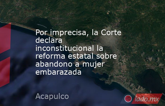 Por imprecisa, la Corte declara inconstitucional la reforma estatal sobre abandono a mujer embarazada. Noticias en tiempo real