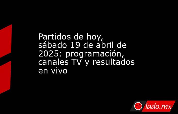 Partidos de hoy, sábado 19 de abril de 2025: programación, canales TV y resultados en vivo. Noticias en tiempo real
