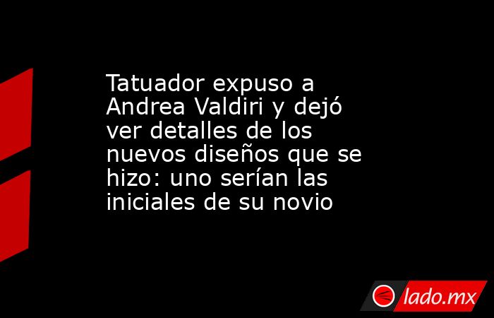 Tatuador expuso a Andrea Valdiri y dejó ver detalles de los nuevos diseños que se hizo: uno serían las iniciales de su novio. Noticias en tiempo real