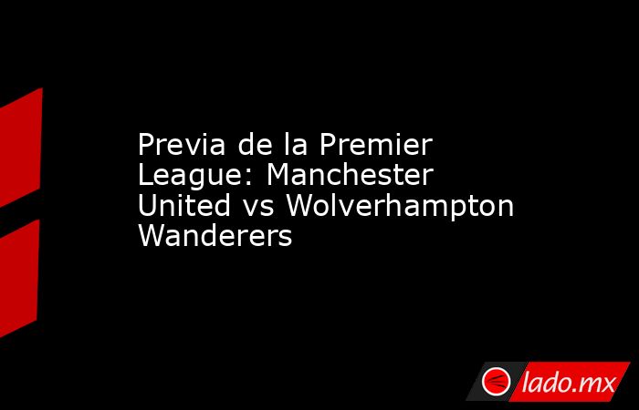 Previa de la Premier League: Manchester United vs Wolverhampton Wanderers. Noticias en tiempo real