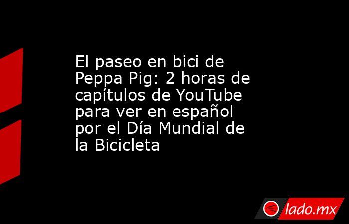 El paseo en bici de Peppa Pig: 2 horas de capítulos de YouTube para ver en español por el Día Mundial de la Bicicleta. Noticias en tiempo real