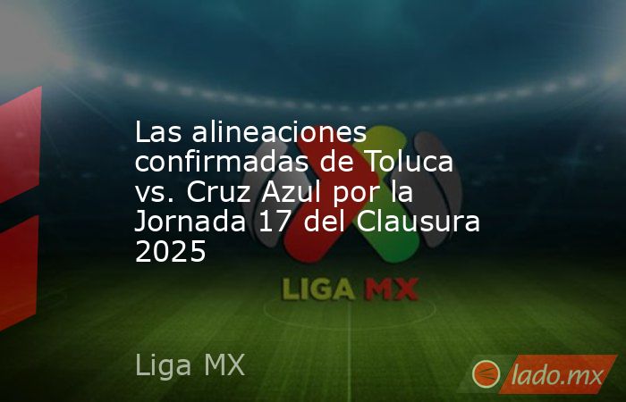 Las alineaciones confirmadas de Toluca vs. Cruz Azul por la Jornada 17 del Clausura 2025. Noticias en tiempo real