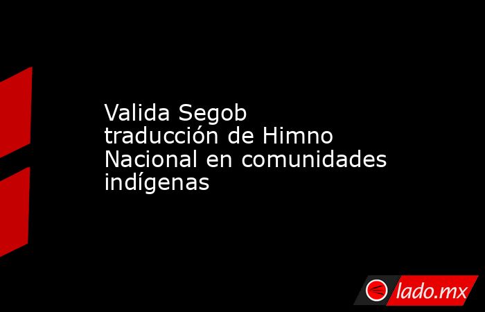 Valida Segob traducción de Himno Nacional en comunidades indígenas. Noticias en tiempo real