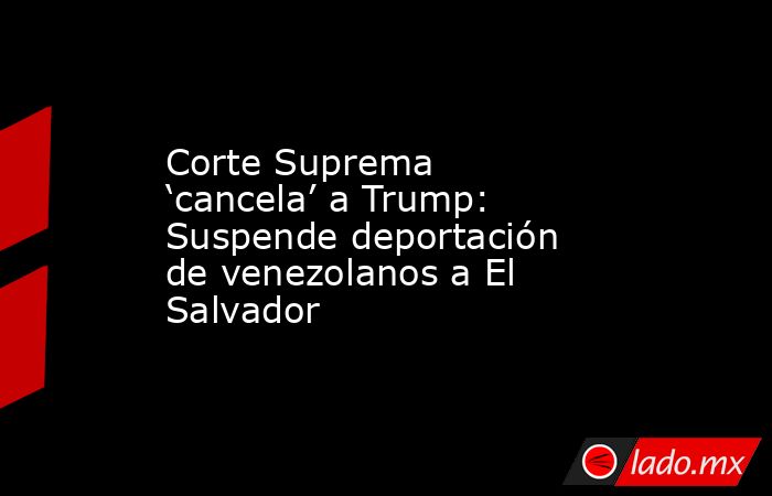 Corte Suprema ‘cancela’ a Trump: Suspende deportación de venezolanos a El Salvador. Noticias en tiempo real