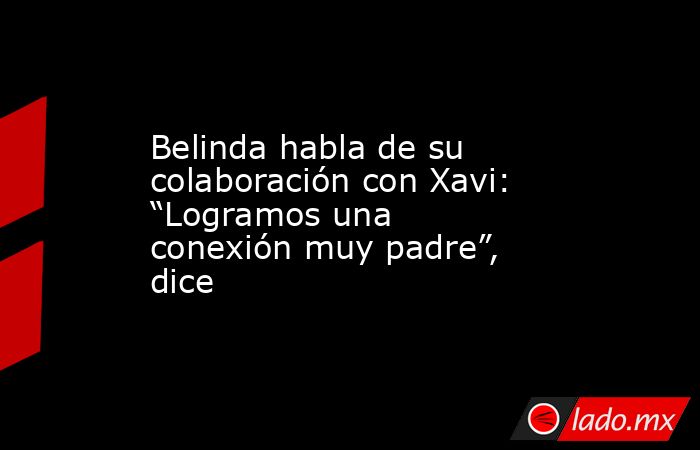 Belinda habla de su colaboración con Xavi: “Logramos una conexión muy padre”, dice. Noticias en tiempo real