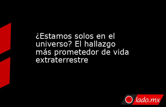 ¿Estamos solos en el universo? El hallazgo más prometedor de vida extraterrestre. Noticias en tiempo real