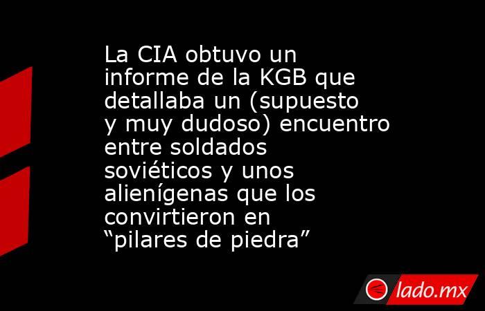 La CIA obtuvo un informe de la KGB que detallaba un (supuesto y muy dudoso) encuentro entre soldados soviéticos y unos alienígenas que los convirtieron en “pilares de piedra”. Noticias en tiempo real