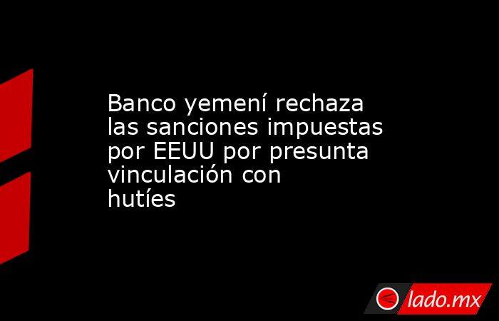 Banco yemení rechaza las sanciones impuestas por EEUU por presunta vinculación con hutíes. Noticias en tiempo real