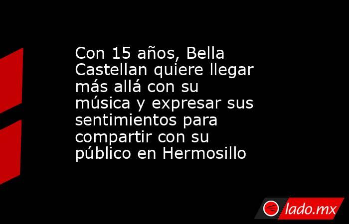 Con 15 años, Bella Castellan quiere llegar más allá con su música y expresar sus sentimientos para compartir con su público en Hermosillo. Noticias en tiempo real