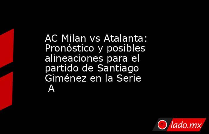 AC Milan vs Atalanta: Pronóstico y posibles alineaciones para el partido de Santiago Giménez en la Serie A. Noticias en tiempo real