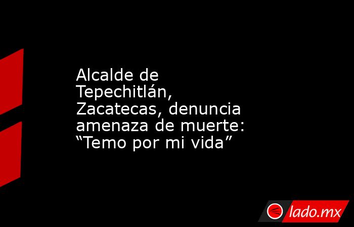 Alcalde de Tepechitlán, Zacatecas, denuncia amenaza de muerte: “Temo por mi vida”. Noticias en tiempo real