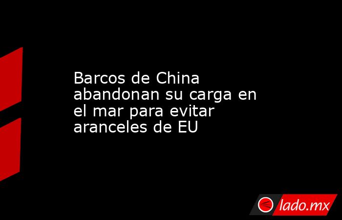 Barcos de China abandonan su carga en el mar para evitar aranceles de EU. Noticias en tiempo real