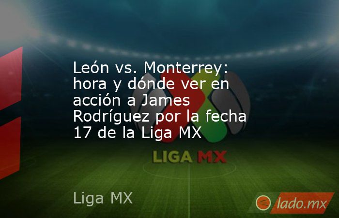 León vs. Monterrey: hora y dónde ver en acción a James Rodríguez por la fecha 17 de la Liga MX. Noticias en tiempo real