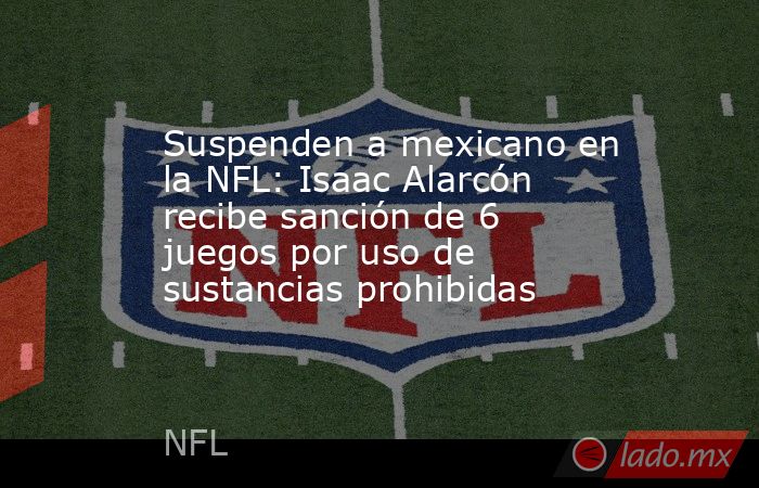 Suspenden a mexicano en la NFL: Isaac Alarcón recibe sanción de 6 juegos por uso de sustancias prohibidas. Noticias en tiempo real