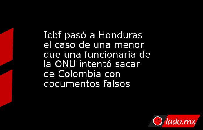 Icbf pasó a Honduras el caso de una menor que una funcionaria de la ONU intentó sacar de Colombia con documentos falsos . Noticias en tiempo real